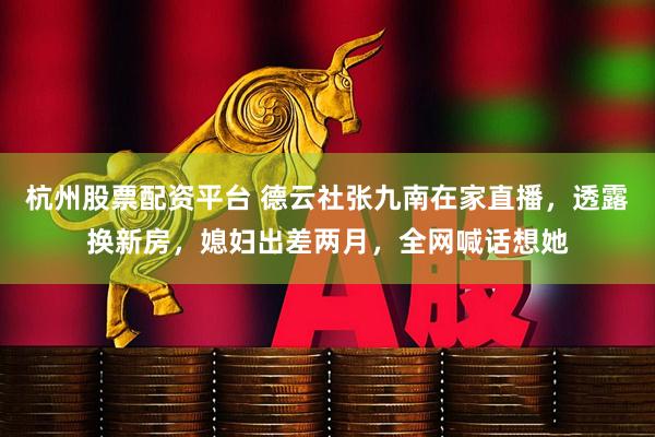 杭州股票配资平台 德云社张九南在家直播，透露换新房，媳妇出差两月，全网喊话想她