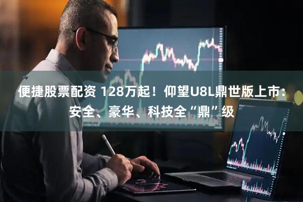 便捷股票配资 128万起！仰望U8L鼎世版上市：安全、豪华、科技全“鼎”级