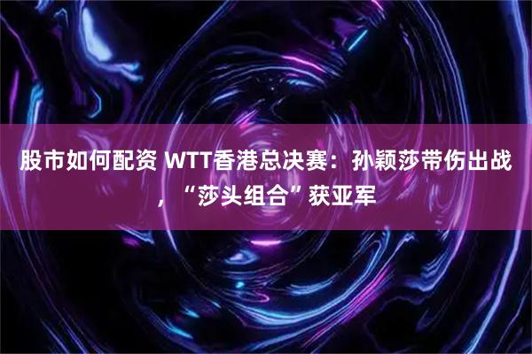 股市如何配资 WTT香港总决赛：孙颖莎带伤出战，“莎头组合”获亚军